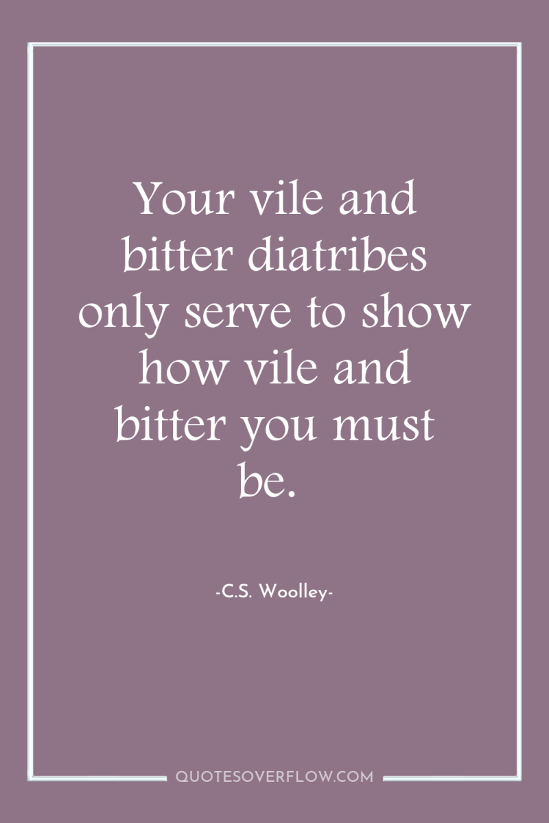 Your vile and bitter diatribes only serve to show how...