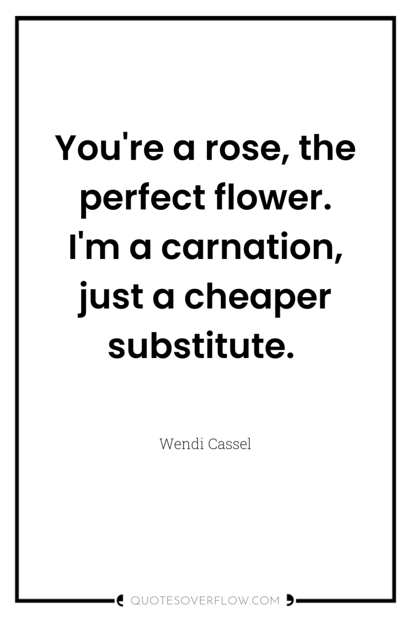 You're a rose, the perfect flower. I'm a carnation, just...