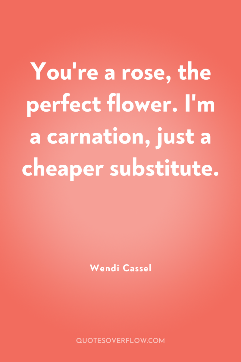 You're a rose, the perfect flower. I'm a carnation, just...