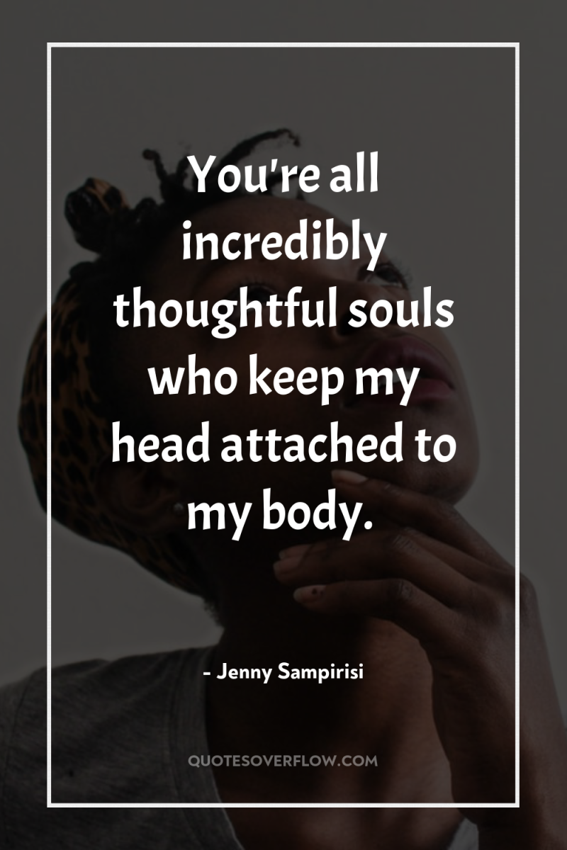 You're all incredibly thoughtful souls who keep my head attached...