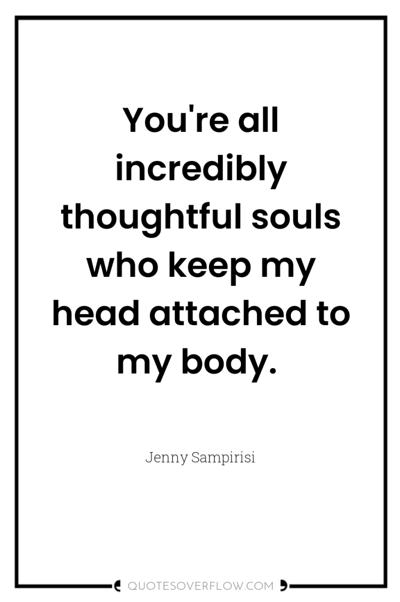 You're all incredibly thoughtful souls who keep my head attached...