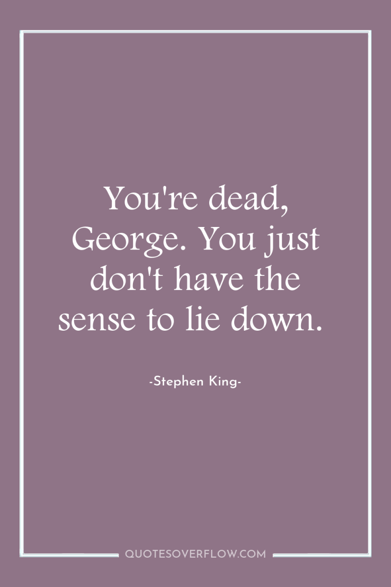 You're dead, George. You just don't have the sense to...