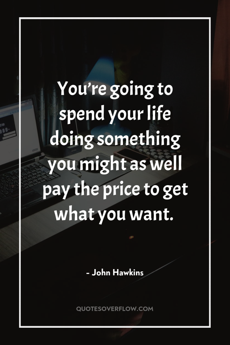 You’re going to spend your life doing something you might...