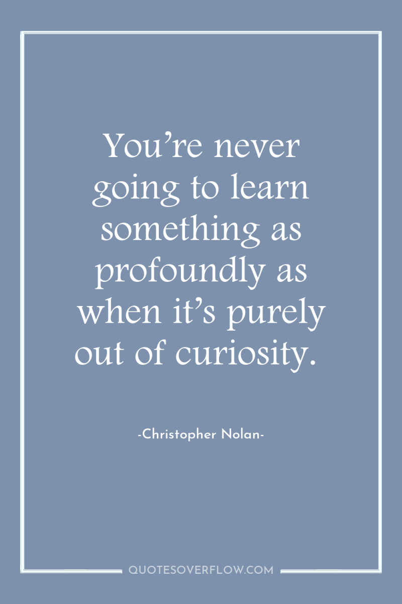 You’re never going to learn something as profoundly as when...
