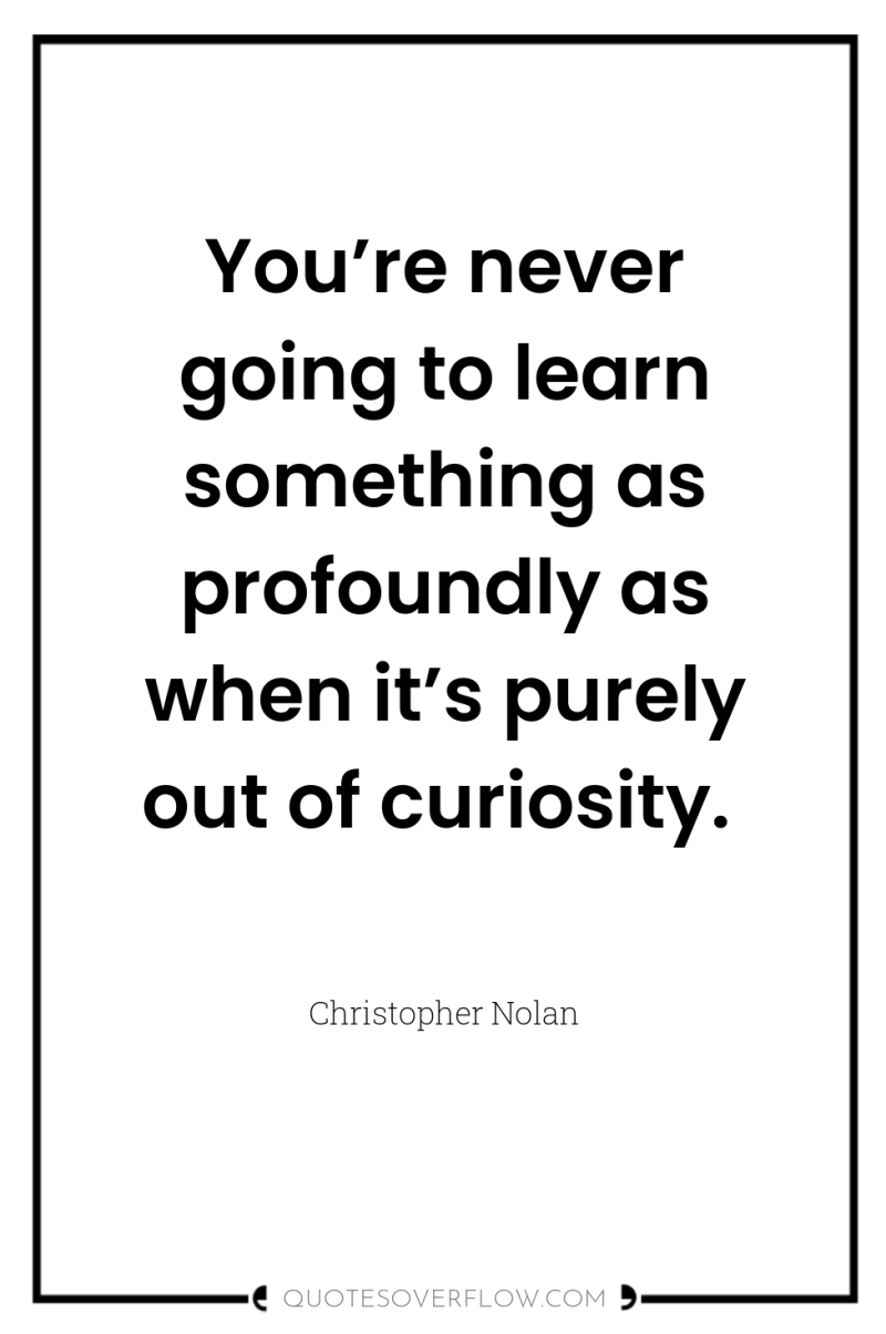 You’re never going to learn something as profoundly as when...