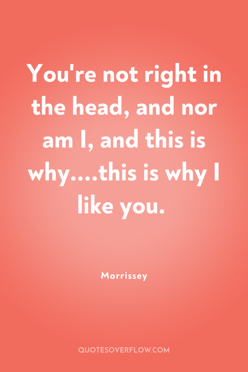 You're not right in the head, and nor am I,...