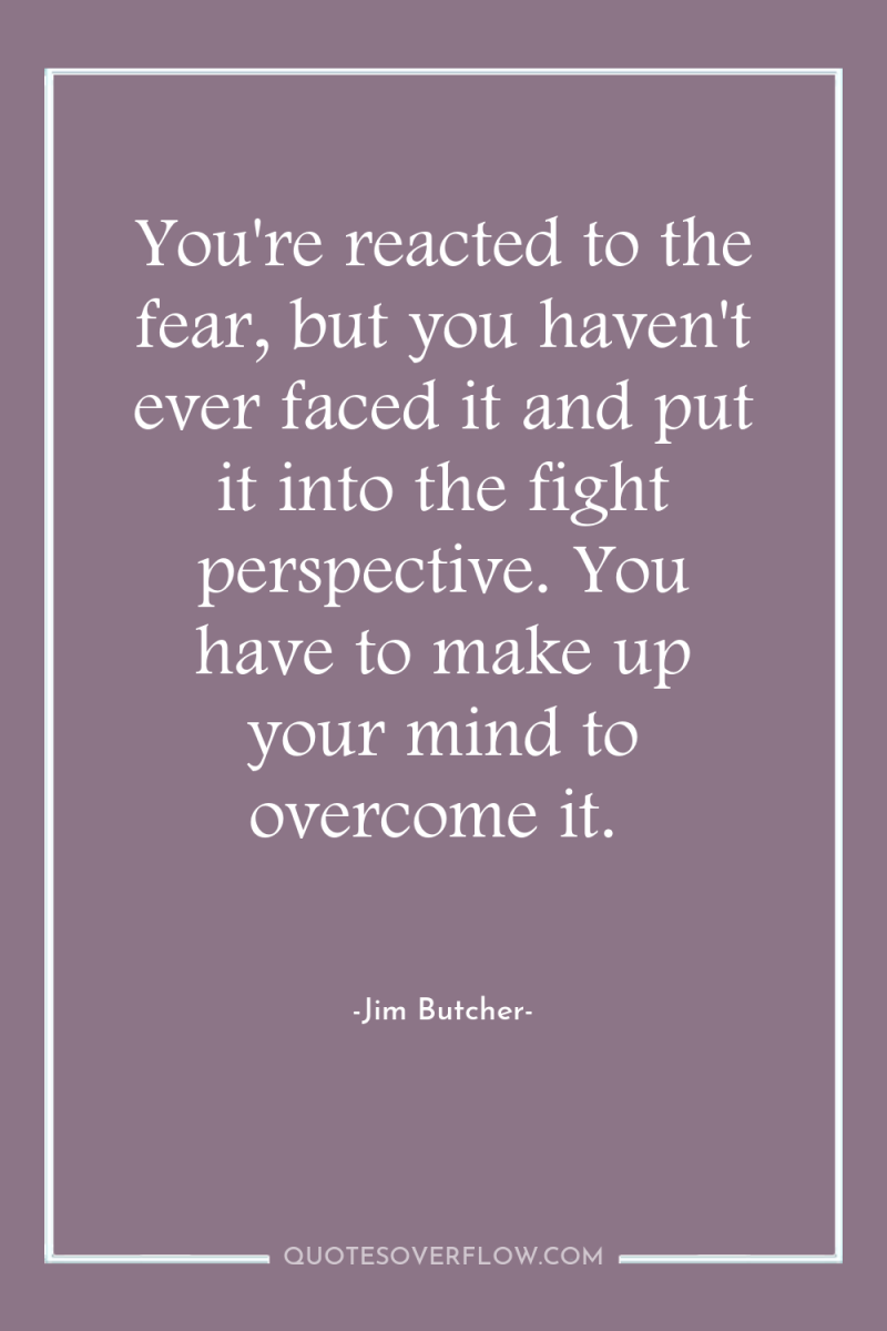 You're reacted to the fear, but you haven't ever faced...