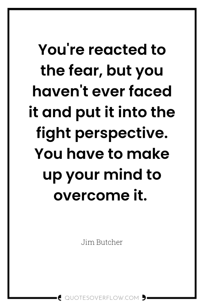 You're reacted to the fear, but you haven't ever faced...