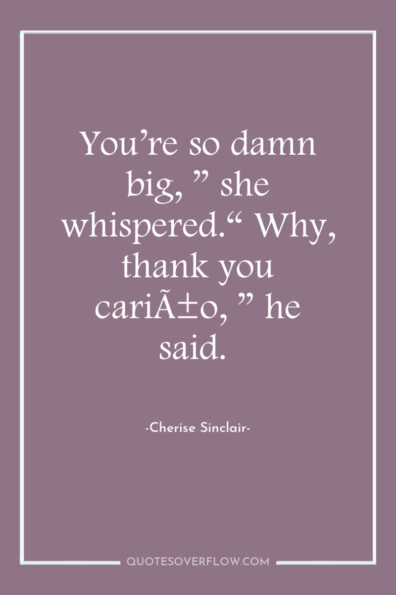 You’re so damn big, ” she whispered.“ Why, thank you...