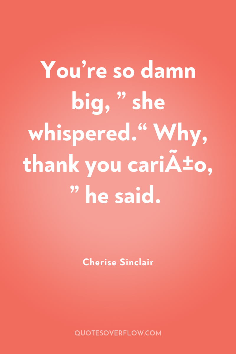 You’re so damn big, ” she whispered.“ Why, thank you...