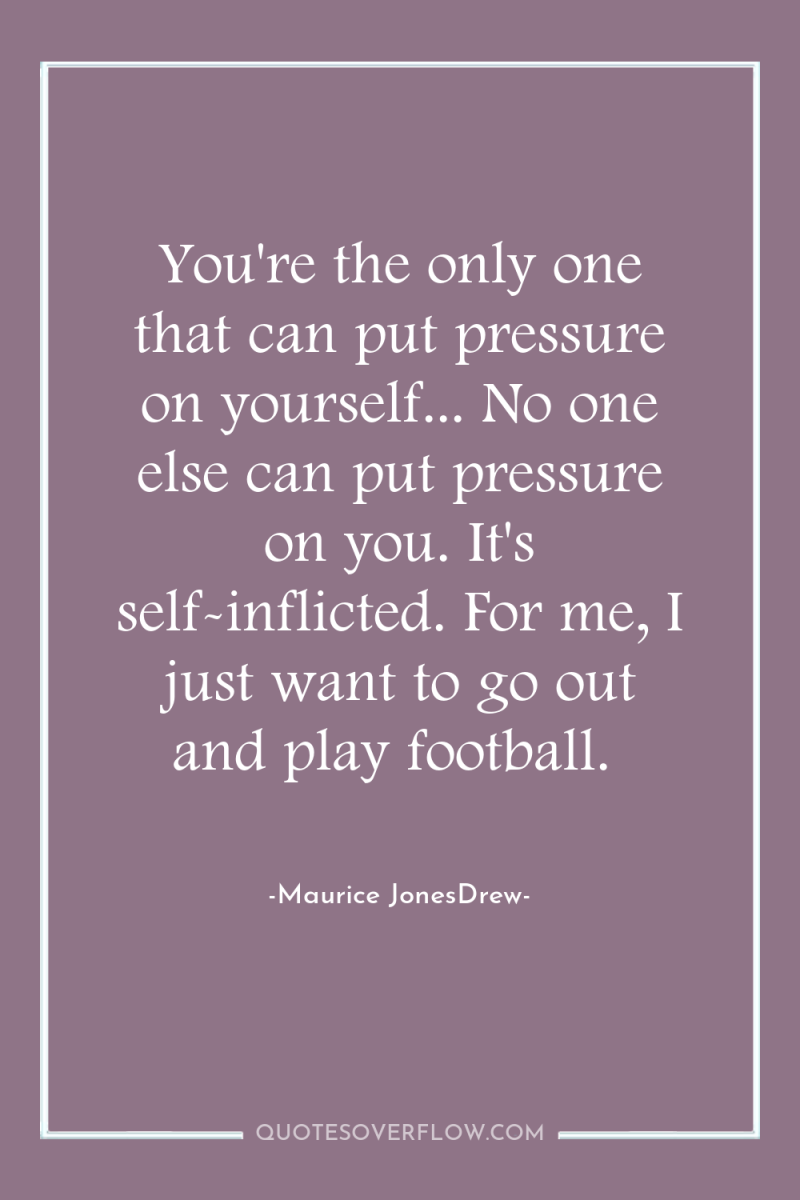 You're the only one that can put pressure on yourself......