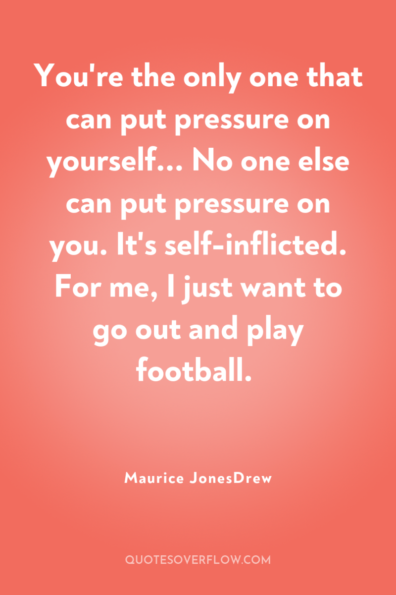 You're the only one that can put pressure on yourself......