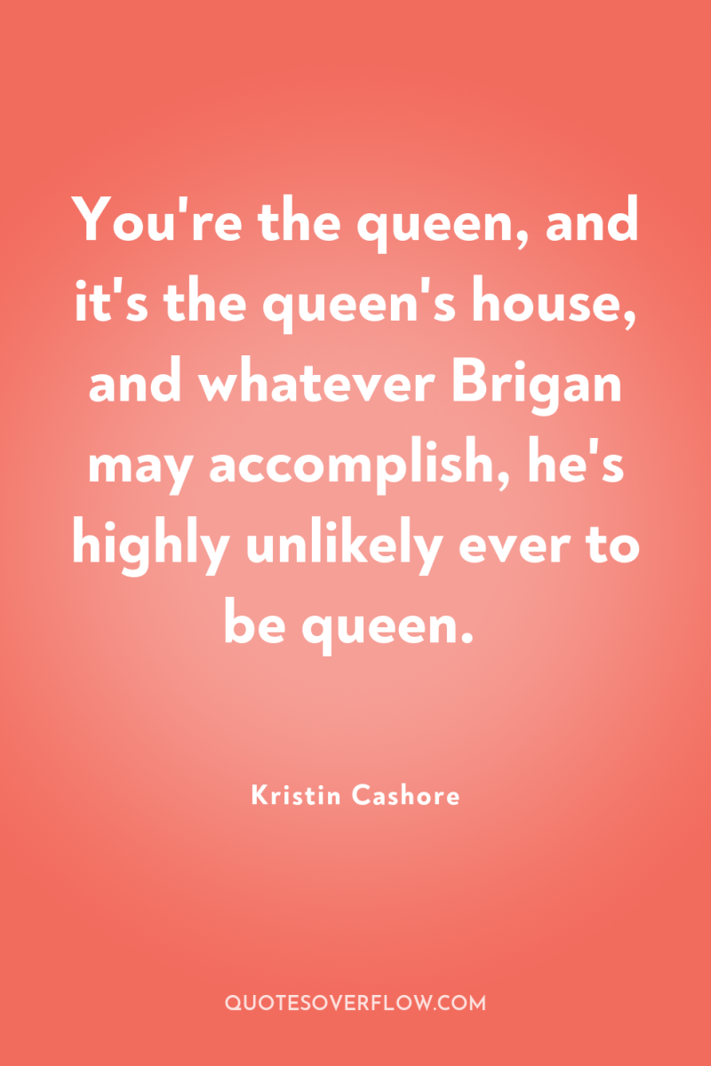 You're the queen, and it's the queen's house, and whatever...