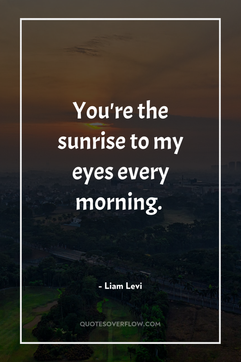 You're the sunrise to my eyes every morning. 