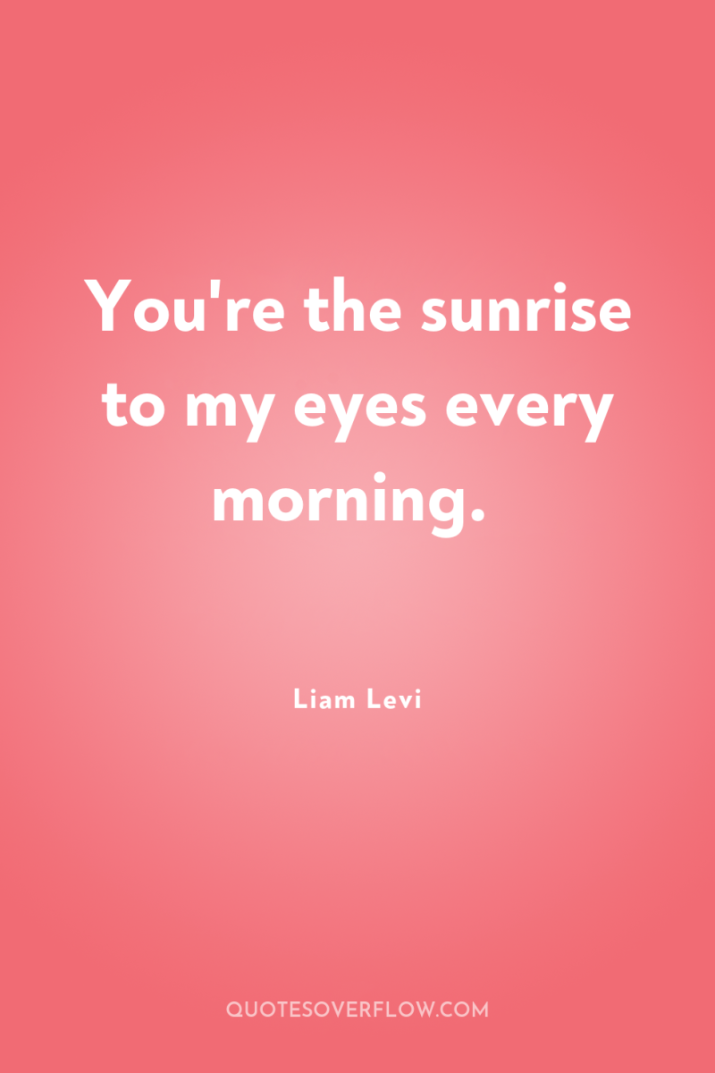 You're the sunrise to my eyes every morning. 