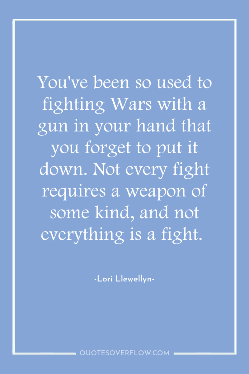 You've been so used to fighting Wars with a gun...